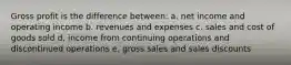 Gross profit is the difference between: a. net income and operating income b. revenues and expenses c. sales and cost of goods sold d. income from continuing operations and discontinued operations e. gross sales and sales discounts