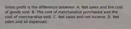 Gross profit is the difference between: A. Net sales and the cost of goods sold. B. The cost of merchandise purchased and the cost of merchandise sold. C. Net sales and net income. D. Net sales and all expenses.