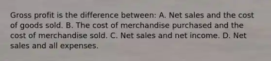 Gross profit is the difference between: A. Net sales and the cost of goods sold. B. The cost of merchandise purchased and the cost of merchandise sold. C. Net sales and net income. D. Net sales and all expenses.