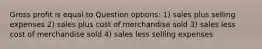 Gross profit is equal to Question options: 1) sales plus selling expenses 2) sales plus cost of merchandise sold 3) sales less cost of merchandise sold 4) sales less selling expenses