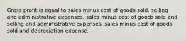 Gross profit is equal to sales minus cost of goods sold. selling and administrative expenses. sales minus cost of goods sold and selling and administrative expenses. sales minus cost of goods sold and depreciation expense.