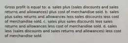 Gross profit is equal to: a. sales plus (sales discounts and sales returns and allowances) plus cost of merchandise sold. b. sales plus sales returns and allowances less sales discounts less cost of merchandise sold. c. sales plus sales discounts less sales returns and allowances less cost of merchandise sold. d. sales less (sales discounts and sales returns and allowances) less cost of merchandise sold.