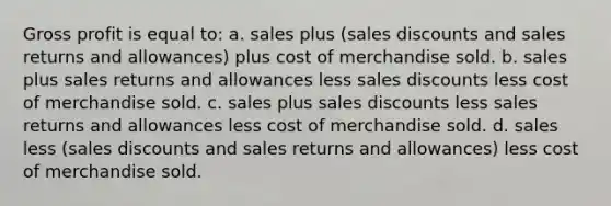 Gross profit is equal to: a. sales plus (sales discounts and sales returns and allowances) plus cost of merchandise sold. b. sales plus sales returns and allowances less sales discounts less cost of merchandise sold. c. sales plus sales discounts less sales returns and allowances less cost of merchandise sold. d. sales less (sales discounts and sales returns and allowances) less cost of merchandise sold.