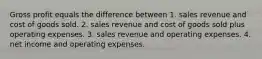 Gross profit equals the difference between 1. sales revenue and cost of goods sold. 2. sales revenue and cost of goods sold plus operating expenses. 3. sales revenue and operating expenses. 4. net income and operating expenses.