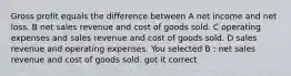 Gross profit equals the difference between A net income and net loss. B net sales revenue and cost of goods sold. C operating expenses and sales revenue and cost of goods sold. D sales revenue and operating expenses. You selected B : net sales revenue and cost of goods sold. got it correct