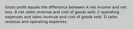 Gross profit equals the difference between A net income and net loss. B net sales revenue and cost of goods sold. C operating expenses and sales revenue and cost of goods sold. D sales revenue and operating expenses.