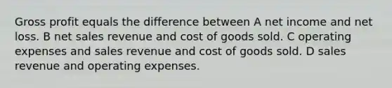 Gross profit equals the difference between A net income and net loss. B net sales revenue and cost of goods sold. C operating expenses and sales revenue and cost of goods sold. D sales revenue and operating expenses.