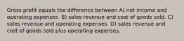 Gross profit equals the difference between A) net income and operating expenses. B) sales revenue and cost of goods sold. C) sales revenue and operating expenses. D) sales revenue and cost of goods sold plus operating expenses.