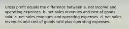 Gross profit equals the difference between a. net income and operating expenses. b. net sales revenues and cost of goods sold. c. net sales revenues and operating expenses. d. net sales revenues and cost of goods sold plus operating expenses.