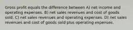 Gross profit equals the difference between A) net income and operating expenses. B) net sales revenues and cost of goods sold. C) net sales revenues and operating expenses. D) net sales revenues and cost of goods sold plus operating expenses.