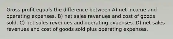 Gross profit equals the difference between A) net income and operating expenses. B) net sales revenues and cost of goods sold. C) net sales revenues and operating expenses. D) net sales revenues and cost of goods sold plus operating expenses.