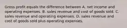 Gross profit equals the difference between A. net income and operating expenses. B. sales revenue and cost of goods sold. C. sales revenue and operating expenses. D. sales revenue and cost of goods sold plus operating expenses.