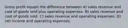 Gross profit equals the difference between A) sales revenue and cost of goods sold plus operating expenses. B) sales revenue and cost of goods sold. C) sales revenue and operating expenses. D) net income and operating expenses.