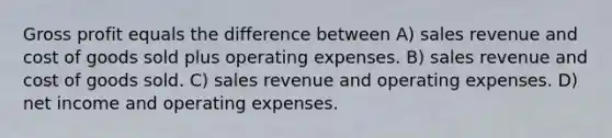 Gross profit equals the difference between A) sales revenue and cost of goods sold plus operating expenses. B) sales revenue and cost of goods sold. C) sales revenue and operating expenses. D) net income and operating expenses.