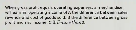 When gross profit equals operating expenses, a merchandiser will earn an operating income of A the difference between sales revenue and cost of goods sold. B the difference between gross profit and net income. C 0. D more than0.