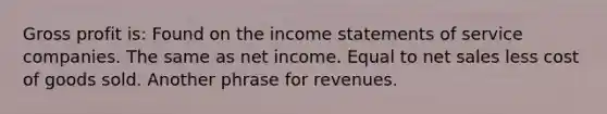 <a href='https://www.questionai.com/knowledge/klIB6Lsdwh-gross-profit' class='anchor-knowledge'>gross profit</a> is: Found on the <a href='https://www.questionai.com/knowledge/kCPMsnOwdm-income-statement' class='anchor-knowledge'>income statement</a>s of service companies. The same as net income. Equal to <a href='https://www.questionai.com/knowledge/ksNDOTmr42-net-sales' class='anchor-knowledge'>net sales</a> less cost of goods sold. Another phrase for revenues.