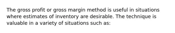 The gross profit or gross margin method is useful in situations where estimates of inventory are desirable. The technique is valuable in a variety of situations such as: