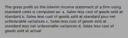 The gross profit on the interim income statement of a firm using standard costs is computed as: a. Sales less cost of goods sold at standard b. Sales less cost of goods sold at standard plus net unfavorable variances c. Sales less cost of goods sold at standard less net unfavorable variances d. Sales less cost of goods sold at actual