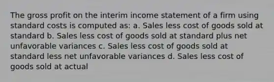 The gross profit on the interim income statement of a firm using standard costs is computed as: a. Sales less cost of goods sold at standard b. Sales less cost of goods sold at standard plus net unfavorable variances c. Sales less cost of goods sold at standard less net unfavorable variances d. Sales less cost of goods sold at actual