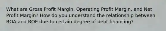 What are Gross Profit Margin, Operating Profit Margin, and Net Profit Margin? How do you understand the relationship between ROA and ROE due to certain degree of debt financing?