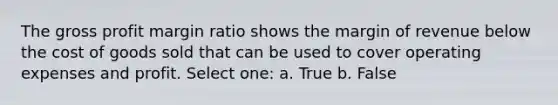 The gross profit margin ratio shows the margin of revenue below the cost of goods sold that can be used to cover operating expenses and profit. Select one: a. True b. False