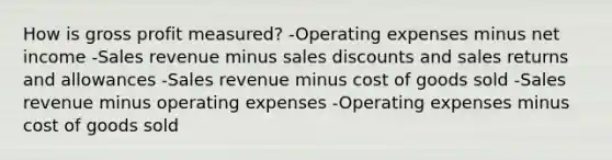 How is <a href='https://www.questionai.com/knowledge/klIB6Lsdwh-gross-profit' class='anchor-knowledge'>gross profit</a> measured? -Operating expenses minus net income -Sales revenue minus <a href='https://www.questionai.com/knowledge/kUgZVsLhgj-sales-discounts' class='anchor-knowledge'>sales discounts</a> and <a href='https://www.questionai.com/knowledge/kJGNBSqiqB-sales-returns-and-allowances' class='anchor-knowledge'>sales returns and allowances</a> -Sales revenue minus cost of goods sold -Sales revenue minus operating expenses -Operating expenses minus cost of goods sold