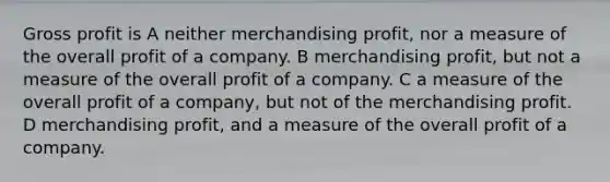 <a href='https://www.questionai.com/knowledge/klIB6Lsdwh-gross-profit' class='anchor-knowledge'>gross profit</a> is A neither merchandising profit, nor a measure of the overall profit of a company. B merchandising profit, but not a measure of the overall profit of a company. C a measure of the overall profit of a company, but not of the merchandising profit. D merchandising profit, and a measure of the overall profit of a company.