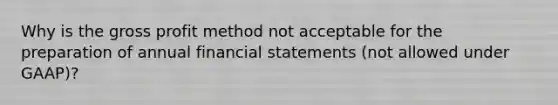 Why is the <a href='https://www.questionai.com/knowledge/klIB6Lsdwh-gross-profit' class='anchor-knowledge'>gross profit</a> method not acceptable for the preparation of annual <a href='https://www.questionai.com/knowledge/kFBJaQCz4b-financial-statements' class='anchor-knowledge'>financial statements</a> (not allowed under GAAP)?