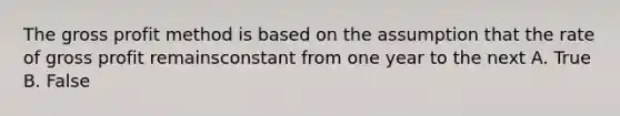 The gross profit method is based on the assumption that the rate of gross profit remainsconstant from one year to the next A. True B. False