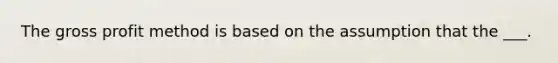 The gross profit method is based on the assumption that the ___.