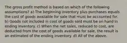 The gross profit method is based on which of the following assumptions? a) The beginning inventory plus purchases equals the cost of goods available for sale that must be accounted for. b) Goods not included in cost of goods sold must be on hand in ending inventory. c) When the net sales, reduced to cost, are deducted from the cost of goods available for sale, the result is an estimated of the ending inventory. d) All of the above.