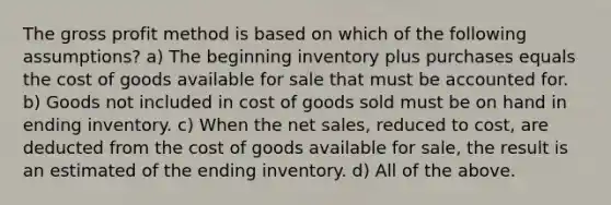 The gross profit method is based on which of the following assumptions? a) The beginning inventory plus purchases equals the cost of goods available for sale that must be accounted for. b) Goods not included in cost of goods sold must be on hand in ending inventory. c) When the net sales, reduced to cost, are deducted from the cost of goods available for sale, the result is an estimated of the ending inventory. d) All of the above.