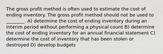 The <a href='https://www.questionai.com/knowledge/klIB6Lsdwh-gross-profit' class='anchor-knowledge'>gross profit</a> method is often used to estimate the cost of ending inventory. The gross profit method should not be used to ________. A) determine the cost of ending inventory during an interim period without performing a physical count B) determine the cost of ending inventory for an annual financial statement C) determine <a href='https://www.questionai.com/knowledge/kUhJNHXnd4-the-cost-of-inventory' class='anchor-knowledge'>the cost of inventory</a> that has been stolen or destroyed D) develop budgets