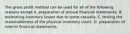 The gross profit method can be used for all of the following reasons except A. preparation of annual financial statements. B. estimating inventory losses due to some casualty. C. testing the reasonableness of the physical inventory count. D. preparation of interim financial statements.