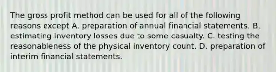 The gross profit method can be used for all of the following reasons except A. preparation of annual financial statements. B. estimating inventory losses due to some casualty. C. testing the reasonableness of the physical inventory count. D. preparation of interim financial statements.