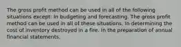 The gross profit method can be used in all of the following situations except: In budgeting and forecasting. The gross profit method can be used in all of these situations. In determining the cost of inventory destroyed in a fire. In the preparation of annual financial statements.