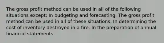 The gross profit method can be used in all of the following situations except: In budgeting and forecasting. The gross profit method can be used in all of these situations. In determining the cost of inventory destroyed in a fire. In the preparation of annual financial statements.