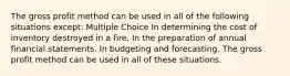 The gross profit method can be used in all of the following situations except: Multiple Choice In determining the cost of inventory destroyed in a fire. In the preparation of annual financial statements. In budgeting and forecasting. The gross profit method can be used in all of these situations.