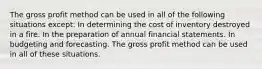 The gross profit method can be used in all of the following situations except: In determining the cost of inventory destroyed in a fire. In the preparation of annual financial statements. In budgeting and forecasting. The gross profit method can be used in all of these situations.