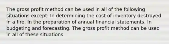 The <a href='https://www.questionai.com/knowledge/klIB6Lsdwh-gross-profit' class='anchor-knowledge'>gross profit</a> method can be used in all of the following situations except: In determining <a href='https://www.questionai.com/knowledge/kUhJNHXnd4-the-cost-of-inventory' class='anchor-knowledge'>the cost of inventory</a> destroyed in a fire. In the preparation of annual <a href='https://www.questionai.com/knowledge/kFBJaQCz4b-financial-statements' class='anchor-knowledge'>financial statements</a>. In budgeting and forecasting. The gross profit method can be used in all of these situations.