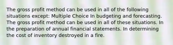 The gross profit method can be used in all of the following situations except: Multiple Choice In budgeting and forecasting. The gross profit method can be used in all of these situations. In the preparation of annual financial statements. In determining the cost of inventory destroyed in a fire.