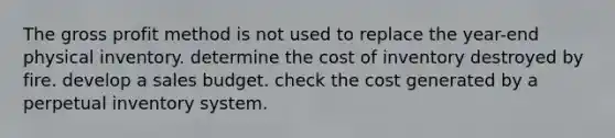 The gross profit method is not used to replace the year-end physical inventory. determine the cost of inventory destroyed by fire. develop a sales budget. check the cost generated by a perpetual inventory system.