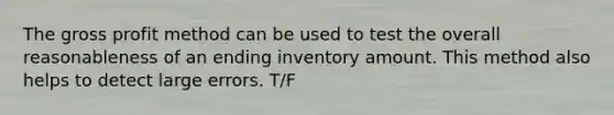 The gross profit method can be used to test the overall reasonableness of an ending inventory amount. This method also helps to detect large errors. T/F