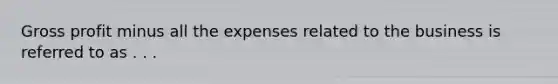 <a href='https://www.questionai.com/knowledge/klIB6Lsdwh-gross-profit' class='anchor-knowledge'>gross profit</a> minus all the expenses related to the business is referred to as . . .