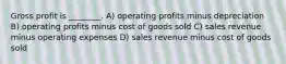 Gross profit is ________. A) operating profits minus depreciation B) operating profits minus cost of goods sold C) sales revenue minus operating expenses D) sales revenue minus cost of goods sold