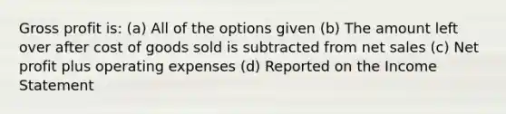 Gross profit is: (a) All of the options given (b) The amount left over after cost of goods sold is subtracted from net sales (c) Net profit plus operating expenses (d) Reported on the Income Statement