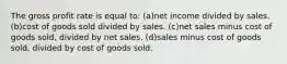 The gross profit rate is equal to: (a)net income divided by sales. (b)cost of goods sold divided by sales. (c)net sales minus cost of goods sold, divided by net sales. (d)sales minus cost of goods sold, divided by cost of goods sold.