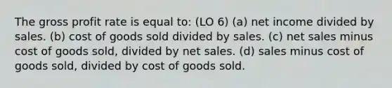 The gross profit rate is equal to: (LO 6) (a) net income divided by sales. (b) cost of goods sold divided by sales. (c) net sales minus cost of goods sold, divided by net sales. (d) sales minus cost of goods sold, divided by cost of goods sold.