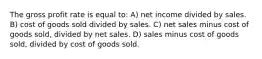 The gross profit rate is equal to: A) net income divided by sales. B) cost of goods sold divided by sales. C) net sales minus cost of goods sold, divided by net sales. D) sales minus cost of goods sold, divided by cost of goods sold.