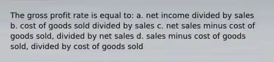 The gross profit rate is equal to: a. net income divided by sales b. cost of goods sold divided by sales c. net sales minus cost of goods sold, divided by net sales d. sales minus cost of goods sold, divided by cost of goods sold